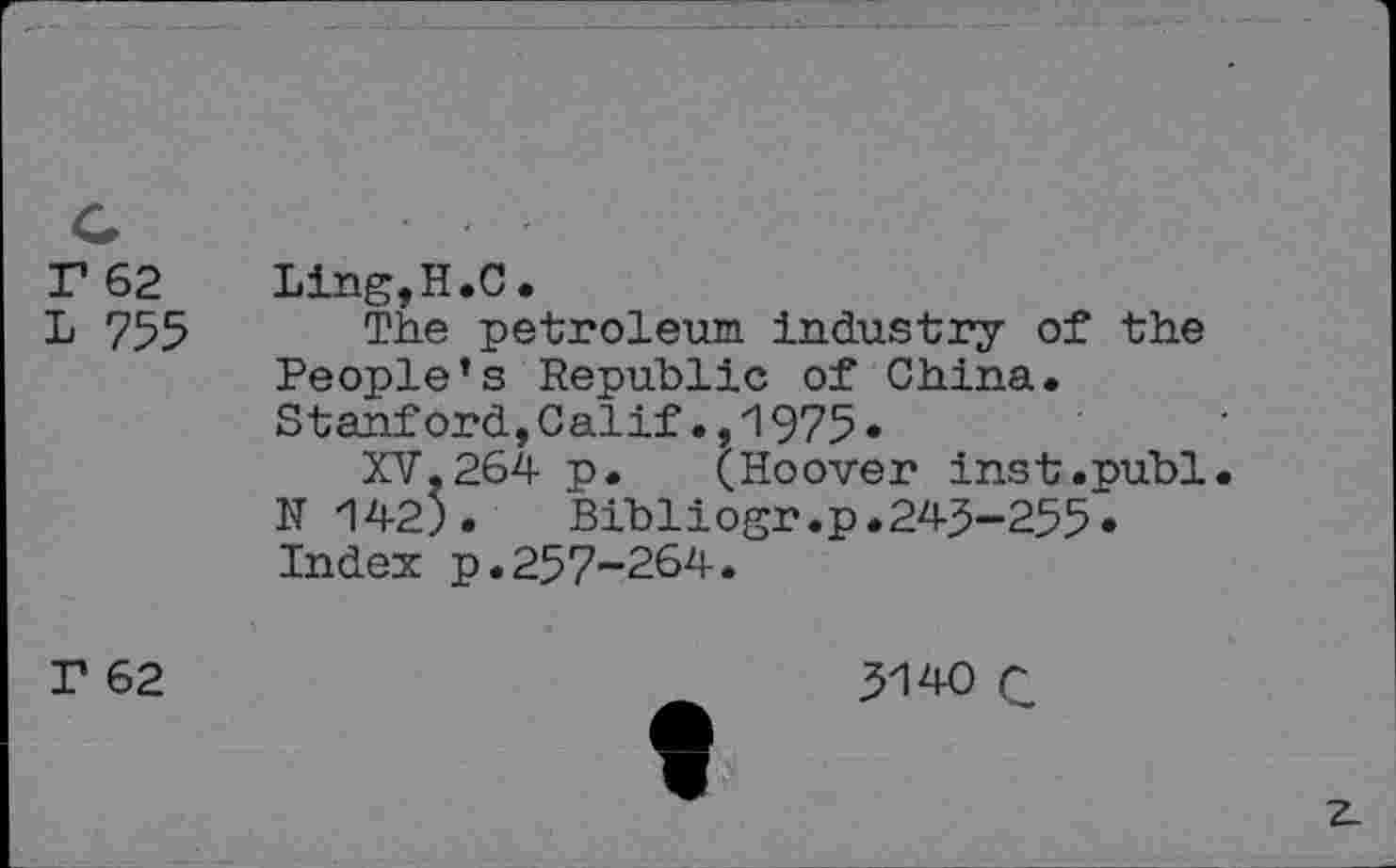 ﻿r 62
L 755
Ling,H.C.
The petroleum industry of the People’s Republic of China. Stanford,Calif1975•
XV,264 p. QHoover inst.publ. N 142). Bibliogr.p.243-255.
Index p.257-264.
r 62
3140 Q
z.